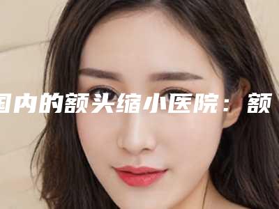 国内的额头缩小医院:额头缩小医院50强专业介绍