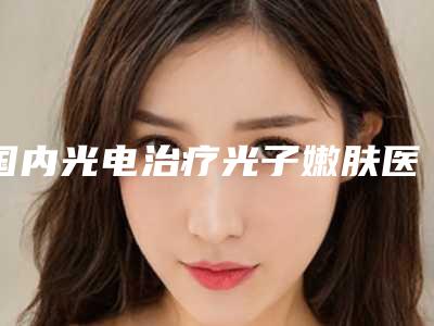 国内光电治疗光子嫩肤医院哪家强:光电治疗光子嫩肤医院前50位口碑之选