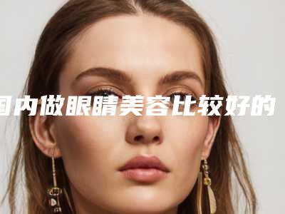 国内做眼睛美容比较好的医院:做眼睛美容医院前50名种草记