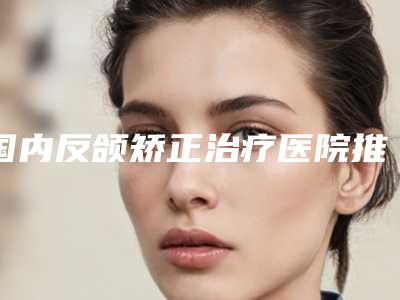 国内反颌矫正治疗医院推荐:反颌矫正治疗医院top50了解