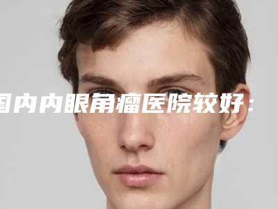 国内内眼角瘤医院较好:内眼角瘤医院前50名各个口碑佳