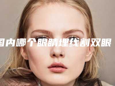 国内哪个眼睛埋线割双眼皮医院好:眼睛埋线割双眼皮医院前50佳一览表更新