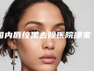 国内唇纹黑去除医院哪家强:唇纹黑去除医院硬核盘点,人气榜前50实力强劲