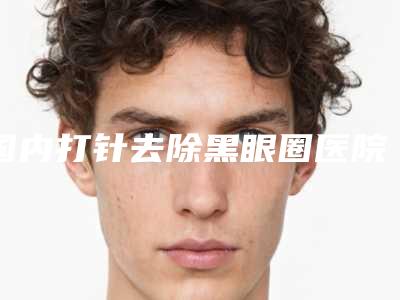 国内打针去除黑眼圈医院排名:打针去除黑眼圈医院前50强效果揭秘