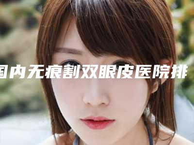 国内无痕割双眼皮医院排行榜:无痕割双眼皮医院前50强评价上线