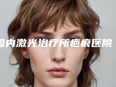 国内激光治疗所疤痕医院排行榜:激光治疗所疤痕医院综合实力前50快速查看