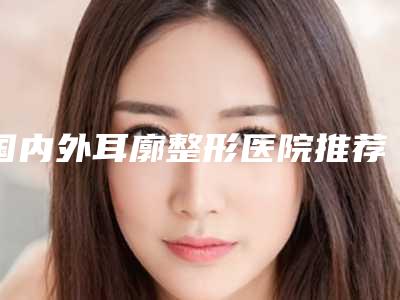 国内外耳廓整形医院推荐:外耳廓整形医院50强最新排序公布