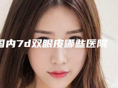 国内7d双眼皮哪些医院好:7d双眼皮医院前50位名单分享