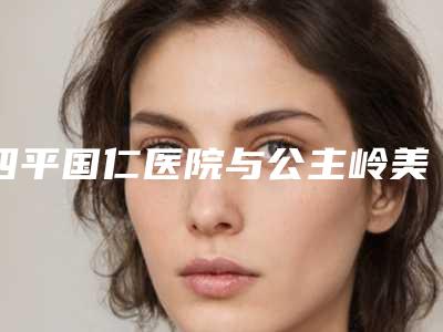 四平国仁医院与公主岭美之道医疗美容诊所2025排名实力PK