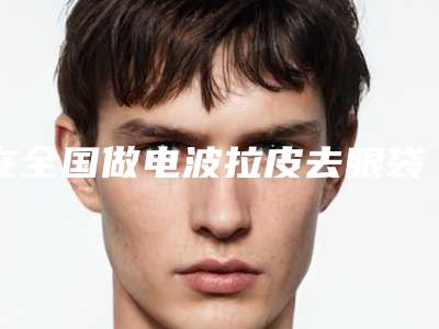 在全国做电波拉皮去眼袋发黑最好的医生:电波拉皮去眼袋发黑医生前50强公认实力佳