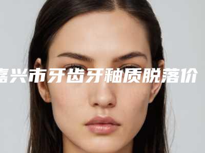 嘉兴市牙齿牙釉质脱落价格(价目)眼鼻曝光-嘉兴市牙齿牙釉质脱落价格