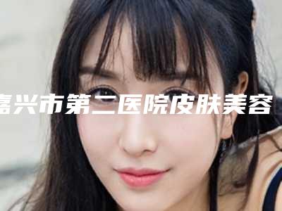 嘉兴市第二医院皮肤美容科做耳朵本院实力测评手术反馈-附整形价格收费表