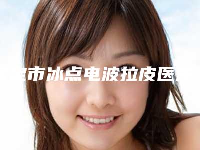 保定市冰点电波拉皮医生排行前十位口碑权威推荐-保定市冰点电波拉皮整形医生