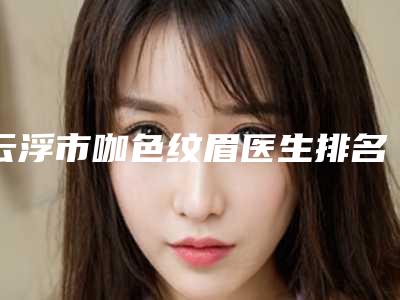 云浮市咖色纹眉医生排名名单综合一览-邓永高医生优质医美价格公道