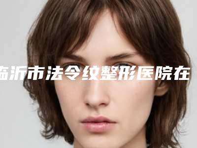 临沂市法令纹整形医院在榜清单为您的增添更多保障-排名排前临沂市整形医院