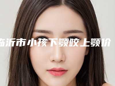 临沂市小孩下颚咬上颚价格(2025年临沂市小孩下颚咬上颚价格(费用)清单参考一览)