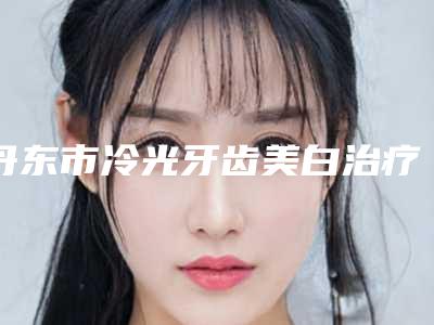 丹东市冷光牙齿美白治疗价格表(费用)2025热门拔草-丹东市冷光牙齿美白治疗价格