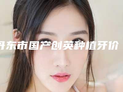 丹东市国产创英种植牙价格表崭新曝光-丹东市国产创英种植牙价格