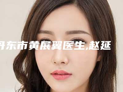 丹东市黄展翼医生,赵延华医生那个好-赵延华医师2025价格优惠情况