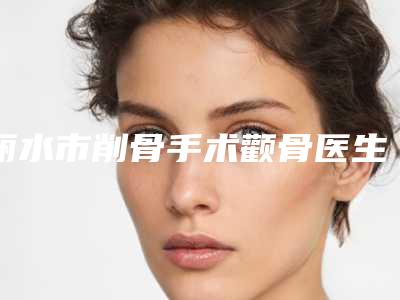 丽水市削骨手术颧骨医生上榜名单top10强不容错失-俞新民医生陈晓蕊口碑一顶一的好