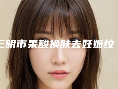 三明市果酸换肤去妊娠纹整形外科价格表手术费用2025版在线查看(8月-3月果酸换肤去妊娠纹均价为:3726元)