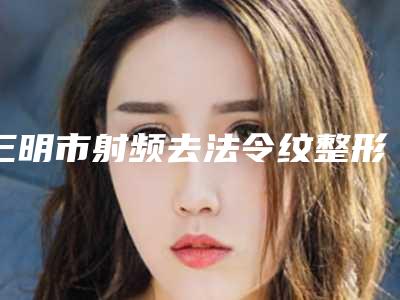 三明市射频去法令纹整形医生口碑较好的是哪几个-三明市射频去法令纹整形医生