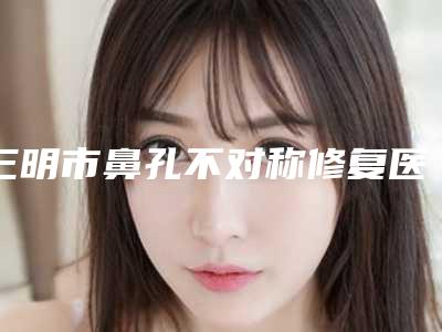 三明市鼻孔不对称修复医院排名前十名惊喜亮相(永安茜茜科美医疗美容门诊部专家技术点评出炉)