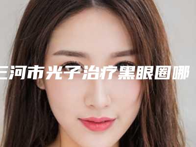 三河市光子治疗黑眼圈哪位医生手术效果好,2025年三河市光子治疗黑眼圈整形医生有哪几位好