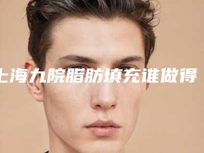 上海九院脂肪填充谁做得好?整复外科医生介绍真实术后效果案例