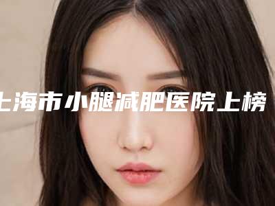 上海市小腿减肥医院上榜清单抢手推荐-上海市小腿减肥整形医院