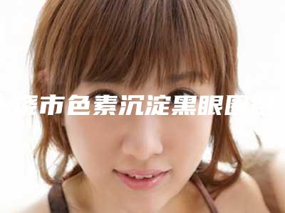 上饶市色素沉淀黑眼圈整形医院(上饶沃美医疗美容诊所实力汇总)