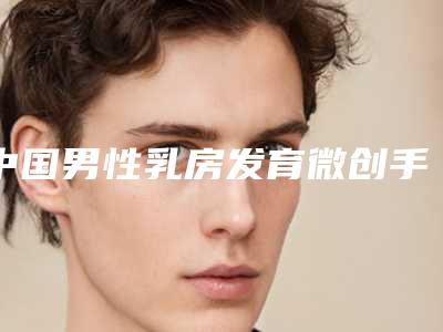 中国男性乳房发育微创手术好的整形医院:男性乳房发育微创手术医院前50名有哪些医