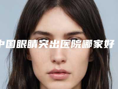中国眼睛突出医院哪家好:眼睛突出医院50强权威评测