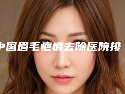 中国眉毛疤痕去除医院排名：眉毛疤痕去除医院前50位榜单自查