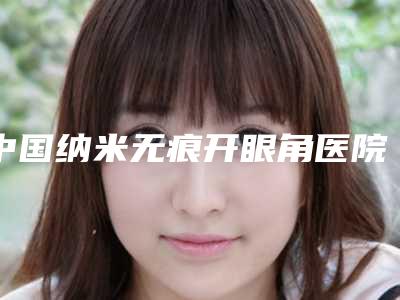中国纳米无痕开眼角医院排名:纳米无痕开眼角医院综合实力前50名推荐