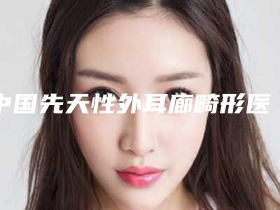 中国先天性外耳廊畸形医院推荐:先天性外耳廊畸形医院前50名优先发布