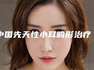中国先天性小耳畸形治疗医院推荐:先天性小耳畸形治疗医院top50合集发布