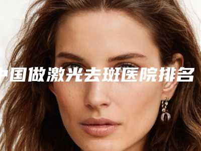 中国做激光去斑医院排名:做激光去斑医院前50超全名单更新
