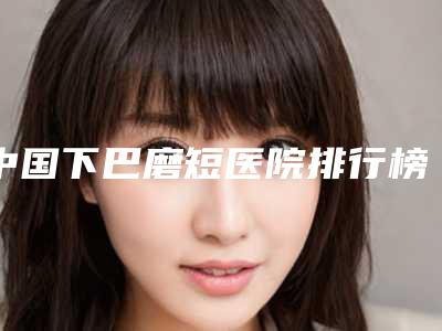 中国下巴磨短医院排行榜:下巴磨短医院top50强哪几家技术棒
