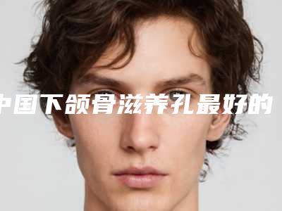 中国下颌骨滋养孔最好的整容医院是哪家：下颌骨滋养孔医院前50强选都值得