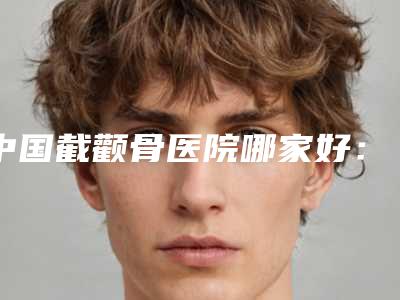 中国截颧骨医院哪家好:截颧骨医院top50强实力大比拼