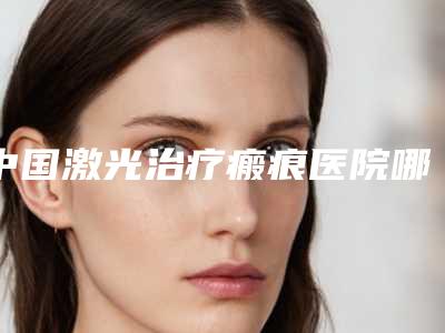 中国激光治疗瘢痕医院哪家强:激光治疗瘢痕医院50强名单看个够