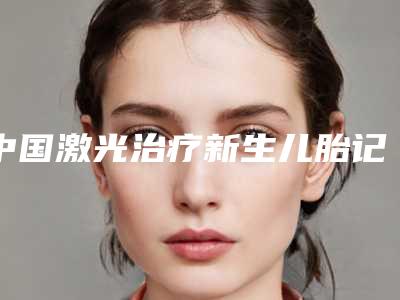中国激光治疗新生儿胎记医院推荐:激光治疗新生儿胎记医院前50强名单大综合
