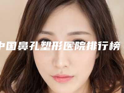 中国鼻孔塑形医院排行榜:鼻孔塑形医院前50佳来喽
