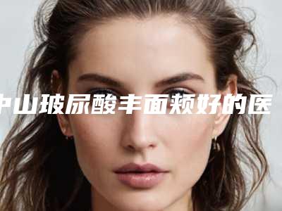 中山玻尿酸丰面颊好的医院合集[中山最好的医疗美容医院]