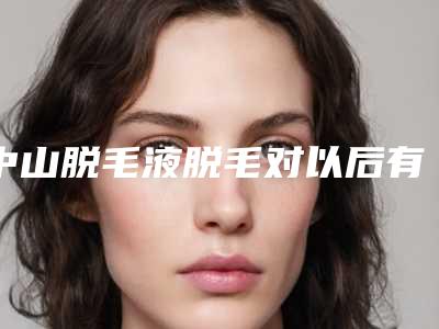 中山脱毛液脱毛对以后有什么影响吗
