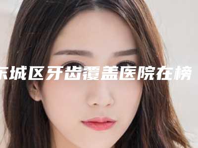 东城区牙齿覆盖医院在榜清单权威披露(东城区牙齿覆盖口腔医院没让我们失望)