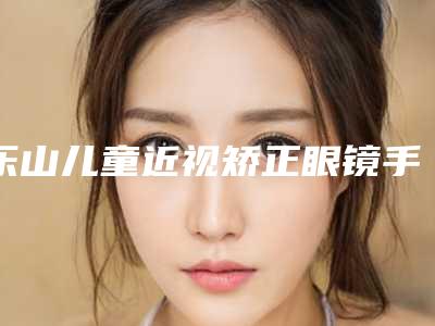 乐山儿童近视矫正眼镜手术一次要多少钱