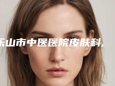 乐山市中医医院皮肤科,乐山川杰美容诊所哪家好