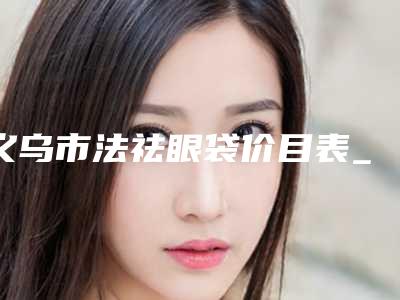 义乌市法祛眼袋价目表_公布-近8个月均价为6326元